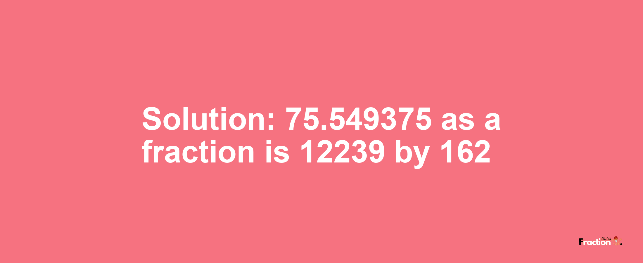 Solution:75.549375 as a fraction is 12239/162